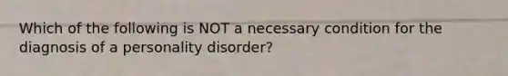 Which of the following is NOT a necessary condition for the diagnosis of a personality disorder?