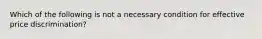 Which of the following is not a necessary condition for effective price discrimination?