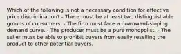 Which of the following is not a necessary condition for effective price discrimination? - There must be at least two distinguishable groups of consumers. - The firm must face a downward-sloping demand curve. - The producer must be a pure monopolist. - The seller must be able to prohibit buyers from easily reselling the product to other potential buyers.