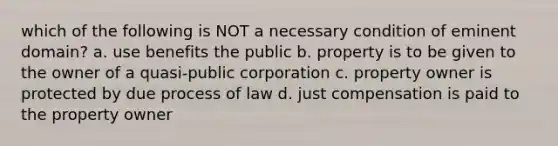 which of the following is NOT a necessary condition of eminent domain? a. use benefits the public b. property is to be given to the owner of a quasi-public corporation c. property owner is protected by due process of law d. just compensation is paid to the property owner