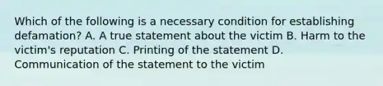 Which of the following is a necessary condition for establishing defamation? A. A true statement about the victim B. Harm to the victim's reputation C. Printing of the statement D. Communication of the statement to the victim