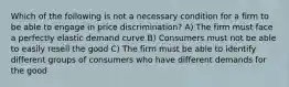 Which of the following is not a necessary condition for a firm to be able to engage in price discrimination? A) The firm must face a perfectly elastic demand curve B) Consumers must not be able to easily resell the good C) The firm must be able to identify different groups of consumers who have different demands for the good