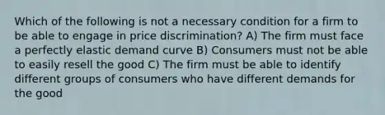 Which of the following is not a necessary condition for a firm to be able to engage in price discrimination? A) The firm must face a perfectly elastic demand curve B) Consumers must not be able to easily resell the good C) The firm must be able to identify different groups of consumers who have different demands for the good