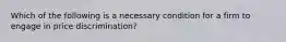 Which of the following is a necessary condition for a firm to engage in price discrimination?