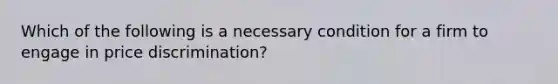 Which of the following is a necessary condition for a firm to engage in price discrimination?