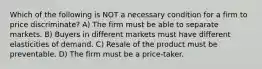 Which of the following is NOT a necessary condition for a firm to price discriminate? A) The firm must be able to separate markets. B) Buyers in different markets must have different elasticities of demand. C) Resale of the product must be preventable. D) The firm must be a price-taker.