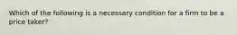 Which of the following is a necessary condition for a firm to be a price taker?