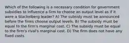 Which of the following is a necessary condition for government subsidies to influence a firm to choose an output level as if it were a Stackelberg leader? A) The subsidy must be announced before the firms choose output levels. B) The subsidy must be equal to the firm's marginal cost. C) The subsidy must be equal to the firm's rival's marginal cost. D) The firm does not have any fixed costs