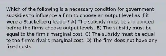 Which of the following is a necessary condition for government subsidies to influence a firm to choose an output level as if it were a Stackelberg leader? A) The subsidy must be announced before the firms choose output levels. B) The subsidy must be equal to the firm's marginal cost. C) The subsidy must be equal to the firm's rival's marginal cost. D) The firm does not have any fixed costs