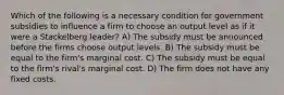 Which of the following is a necessary condition for government subsidies to influence a firm to choose an output level as if it were a Stackelberg leader? A) The subsidy must be announced before the firms choose output levels. B) The subsidy must be equal to the firm's marginal cost. C) The subsidy must be equal to the firm's rival's marginal cost. D) The firm does not have any fixed costs.