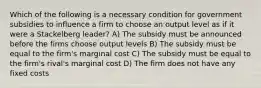 Which of the following is a necessary condition for government subsidies to influence a firm to choose an output level as if it were a Stackelberg leader? A) The subsidy must be announced before the firms choose output levels B) The subsidy must be equal to the firm's marginal cost C) The subsidy must be equal to the firm's rival's marginal cost D) The firm does not have any fixed costs