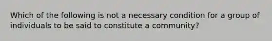 Which of the following is not a necessary condition for a group of individuals to be said to constitute a community?