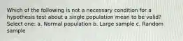 Which of the following is not a necessary condition for a hypothesis test about a single population mean to be valid? Select one: a. Normal population b. Large sample c. Random sample