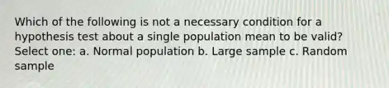 Which of the following is not a necessary condition for a hypothesis test about a single population mean to be valid? Select one: a. Normal population b. Large sample c. Random sample