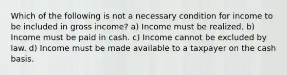 Which of the following is not a necessary condition for income to be included in gross income? a) Income must be realized. b) Income must be paid in cash. c) Income cannot be excluded by law. d) Income must be made available to a taxpayer on the cash basis.