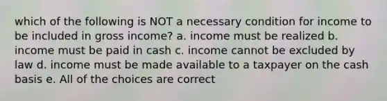 which of the following is NOT a necessary condition for income to be included in gross income? a. income must be realized b. income must be paid in cash c. income cannot be excluded by law d. income must be made available to a taxpayer on the cash basis e. All of the choices are correct