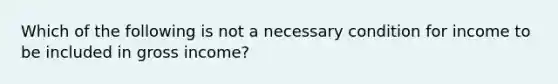 Which of the following is not a necessary condition for income to be included in gross income?