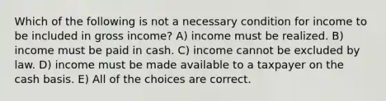 Which of the following is not a necessary condition for income to be included in gross income? A) income must be realized. B) income must be paid in cash. C) income cannot be excluded by law. D) income must be made available to a taxpayer on the cash basis. E) All of the choices are correct.