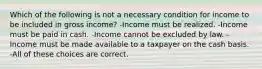 Which of the following is not a necessary condition for income to be included in gross income? -Income must be realized. -Income must be paid in cash. -Income cannot be excluded by law. -Income must be made available to a taxpayer on the cash basis. -All of these choices are correct.