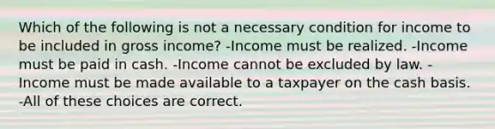 Which of the following is not a necessary condition for income to be included in gross income? -Income must be realized. -Income must be paid in cash. -Income cannot be excluded by law. -Income must be made available to a taxpayer on the cash basis. -All of these choices are correct.