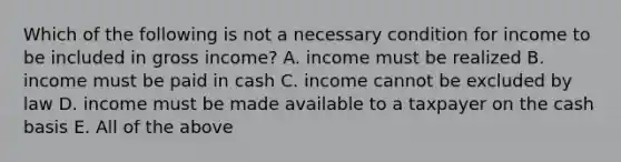 Which of the following is not a necessary condition for income to be included in gross income? A. income must be realized B. income must be paid in cash C. income cannot be excluded by law D. income must be made available to a taxpayer on the cash basis E. All of the above