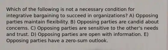 Which of the following is not a necessary condition for integrative bargaining to succeed in organizations? A) Opposing parties maintain flexibility. B) Opposing parties are candid about concerns. C) Opposing parties are sensitive to the other's needs and trust. D) Opposing parties are open with information. E) Opposing parties have a zero-sum outlook.