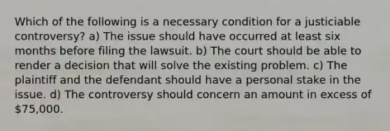 Which of the following is a necessary condition for a justiciable controversy? a) The issue should have occurred at least six months before filing the lawsuit. b) The court should be able to render a decision that will solve the existing problem. c) The plaintiff and the defendant should have a personal stake in the issue. d) The controversy should concern an amount in excess of 75,000.