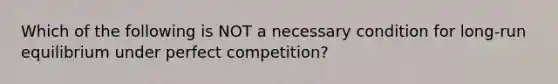 Which of the following is NOT a necessary condition for long-run equilibrium under perfect competition?