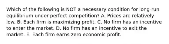 Which of the following is NOT a necessary condition for​ long-run equilibrium under perfect​ competition? A. Prices are relatively low. B. Each firm is maximizing profit. C. No firm has an incentive to enter the market. D. No firm has an incentive to exit the market. E. Each firm earns zero economic profit.