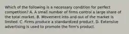 Which of the following is a necessary condition for perfect competition? A. A small number of firms control a large share of the total market. B. Movement into and out of the market is limited. C. Firms produce a standardized product. D. Extensive advertising is used to promote the firm's product.