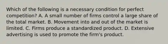 Which of the following is a necessary condition for perfect competition? A. A small number of firms control a large share of the total market. B. Movement into and out of the market is limited. C. Firms produce a standardized product. D. Extensive advertising is used to promote the firm's product.