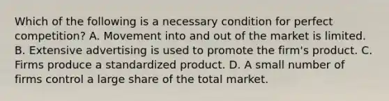 Which of the following is a necessary condition for perfect competition? A. Movement into and out of the market is limited. B. Extensive advertising is used to promote the firm's product. C. Firms produce a standardized product. D. A small number of firms control a large share of the total market.