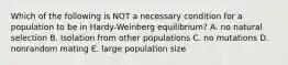 Which of the following is NOT a necessary condition for a population to be in Hardy-Weinberg equilibrium? A. no natural selection B. Isolation from other populations C. no mutations D. nonrandom mating E. large population size