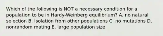 Which of the following is NOT a necessary condition for a population to be in Hardy-Weinberg equilibrium? A. no natural selection B. Isolation from other populations C. no mutations D. nonrandom mating E. large population size