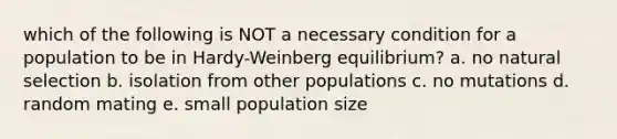 which of the following is NOT a necessary condition for a population to be in Hardy-Weinberg equilibrium? a. no natural selection b. isolation from other populations c. no mutations d. random mating e. small population size