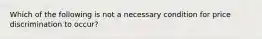 Which of the following is not a necessary condition for price discrimination to occur?