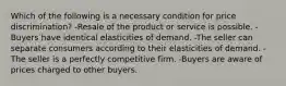 Which of the following is a necessary condition for price discrimination? -Resale of the product or service is possible. -Buyers have identical elasticities of demand. -The seller can separate consumers according to their elasticities of demand. -The seller is a perfectly competitive firm. -Buyers are aware of prices charged to other buyers.