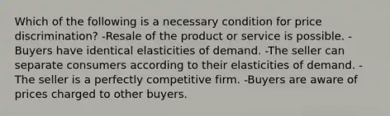 Which of the following is a necessary condition for price discrimination? -Resale of the product or service is possible. -Buyers have identical elasticities of demand. -The seller can separate consumers according to their elasticities of demand. -The seller is a perfectly competitive firm. -Buyers are aware of prices charged to other buyers.