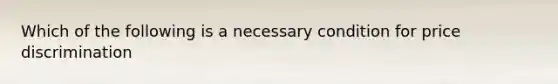 Which of the following is a necessary condition for price discrimination