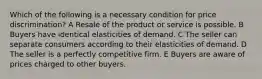 Which of the following is a necessary condition for price discrimination? A Resale of the product or service is possible. B Buyers have identical elasticities of demand. C The seller can separate consumers according to their elasticities of demand. D The seller is a perfectly competitive firm. E Buyers are aware of prices charged to other buyers.