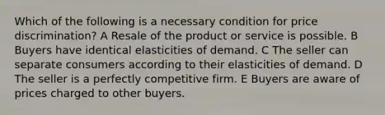 Which of the following is a necessary condition for price discrimination? A Resale of the product or service is possible. B Buyers have identical elasticities of demand. C The seller can separate consumers according to their elasticities of demand. D The seller is a perfectly competitive firm. E Buyers are aware of prices charged to other buyers.