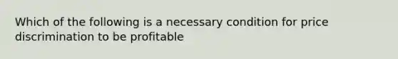 Which of the following is a necessary condition for price discrimination to be profitable