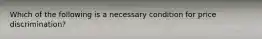 Which of the following is a necessary condition for price discrimination?