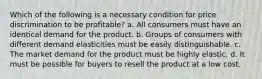 Which of the following is a necessary condition for price discrimination to be profitable? a. All consumers must have an identical demand for the product. b. Groups of consumers with different demand elasticities must be easily distinguishable. c. The market demand for the product must be highly elastic. d. It must be possible for buyers to resell the product at a low cost.