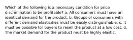 Which of the following is a necessary condition for price discrimination to be profitable? a. All consumers must have an identical demand for the product. b. Groups of consumers with different demand elasticities must be easily distinguishable. c. It must be possible for buyers to resell the product at a low cost. d. The market demand for the product must be highly elastic.