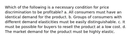 Which of the following is a necessary condition for price discrimination to be profitable? a. All consumers must have an identical demand for the product. b. Groups of consumers with different demand elasticities must be easily distinguishable. c. It must be possible for buyers to resell the product at a low cost. d. The market demand for the product must be highly elastic.