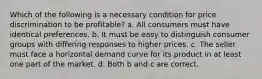 Which of the following is a necessary condition for price discrimination to be profitable? a. All consumers must have identical preferences. b. It must be easy to distinguish consumer groups with differing responses to higher prices. c. The seller must face a horizontal demand curve for its product in at least one part of the market. d. Both b and c are correct.