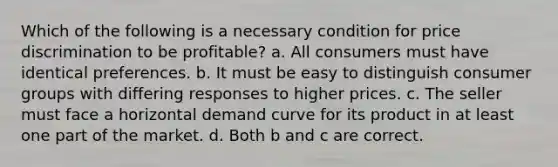 Which of the following is a necessary condition for price discrimination to be profitable? a. All consumers must have identical preferences. b. It must be easy to distinguish consumer groups with differing responses to higher prices. c. The seller must face a horizontal demand curve for its product in at least one part of the market. d. Both b and c are correct.