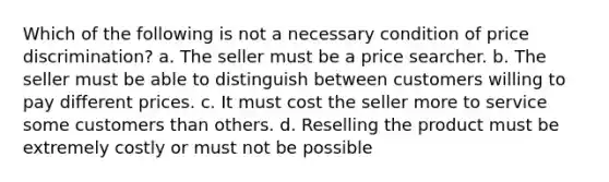 Which of the following is not a necessary condition of price discrimination? a. The seller must be a price searcher. b. The seller must be able to distinguish between customers willing to pay different prices. c. It must cost the seller more to service some customers than others. d. Reselling the product must be extremely costly or must not be possible