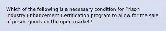 Which of the following is a necessary condition for Prison Industry Enhancement Certification program to allow for the sale of prison goods on the open market?